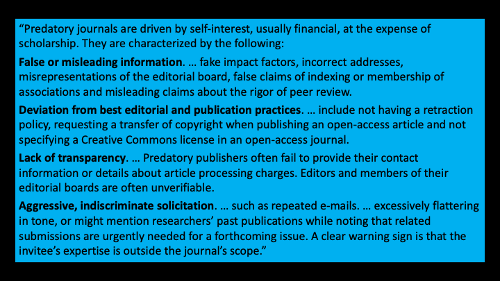 False or misleading information: they're talking about fake impact factors, incorrect addresses, misrepresentations of the editorial board, false claims of indexing or membership of associations, and misleading claims about the rigor of peer review. When we’re talking about deviation from best editorial and publication practices were talking about not having a retraction policy, requesting a transfer of copyright when publishing Open Access and not specifying a Creative Commons license in an open-access journal. By lack of transparency; they are talking about predatory publishers often fail to provide their contact information or details about article processing charges. So they might not tell you the charges until after they have accepted your paper and then they say, oh by the way, you owe us $500. Editors and members of their editorial boards are often unverifiable. The fourth point in this definition aggressive indiscriminate solicitation. This can take place as repeated emails that are excessively flattering and tone or they might mention the researchers past publications while noting that related submissions are urgently needed for a forthcoming issue. A clear warning sign is that the invitees expertise is outside the journals scope. 